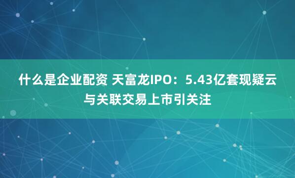 什么是企业配资 天富龙IPO：5.43亿套现疑云与关联交易上市引关注
