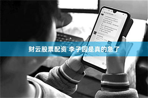 财云股票配资 李子园是真的急了