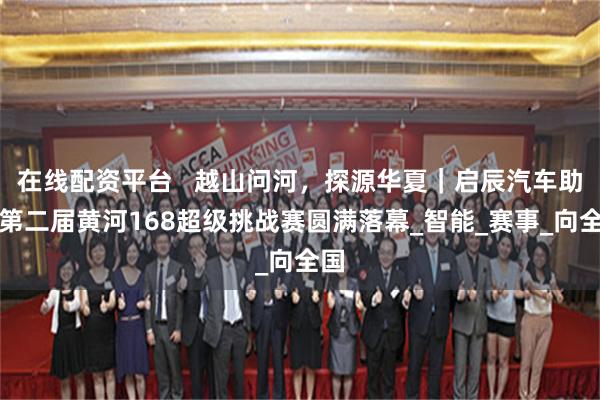 在线配资平台   越山问河，探源华夏｜启辰汽车助力第二届黄河168超级挑战赛圆满落幕_智能_赛事_向全国