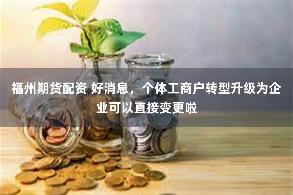 福州期货配资 好消息，个体工商户转型升级为企业可以直接变更啦