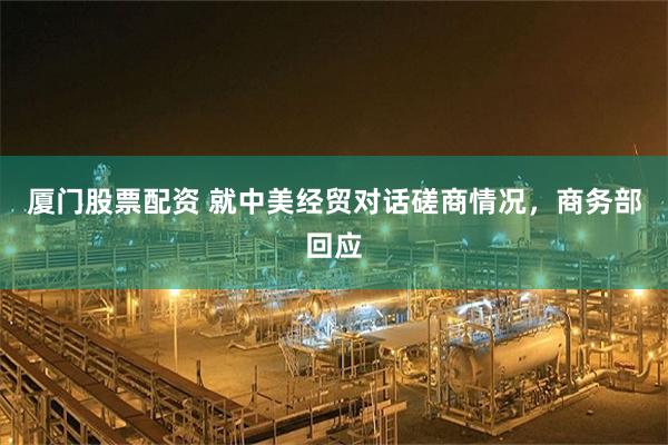 厦门股票配资 就中美经贸对话磋商情况，商务部回应