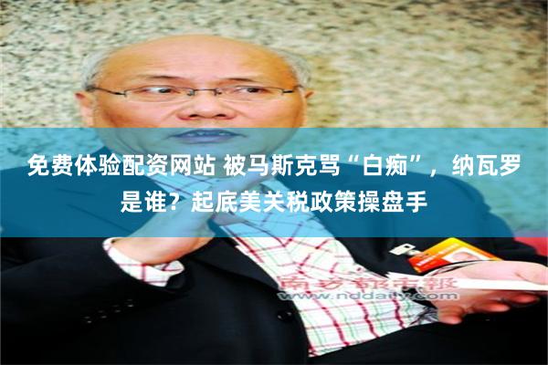 免费体验配资网站 被马斯克骂“白痴”，纳瓦罗是谁？起底美关税政策操盘手