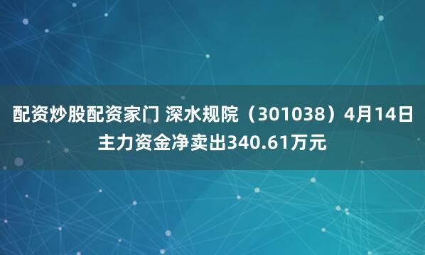 配资炒股配资家门 深水规院（301038）4月14日主力资金净卖出340.61万元