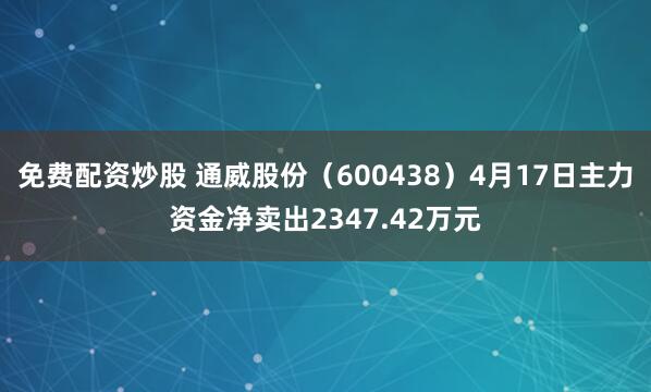 免费配资炒股 通威股份（600438）4月17日主力资金净卖出2347.42万元