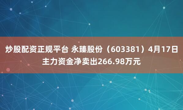 炒股配资正规平台 永臻股份（603381）4月17日主力资金净卖出266.98万元
