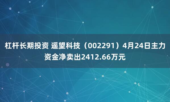 杠杆长期投资 遥望科技（002291）4月24日主力资金净卖出2412.66万元