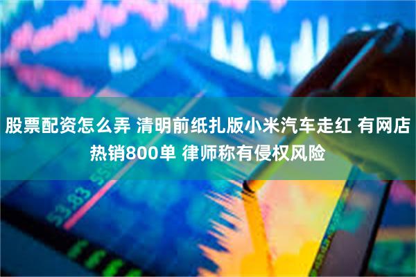 股票配资怎么弄 清明前纸扎版小米汽车走红 有网店热销800单 律师称有侵权风险