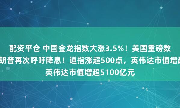 配资平仓 中国金龙指数大涨3.5%！美国重磅数据公布，特朗普再次呼吁降息！道指涨超500点，英伟达市值增超5100亿元