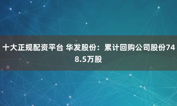 十大正规配资平台 华发股份：累计回购公司股份748.5万股