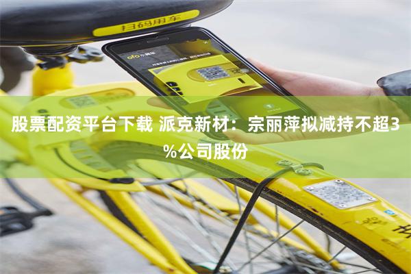 股票配资平台下载 派克新材：宗丽萍拟减持不超3%公司股份