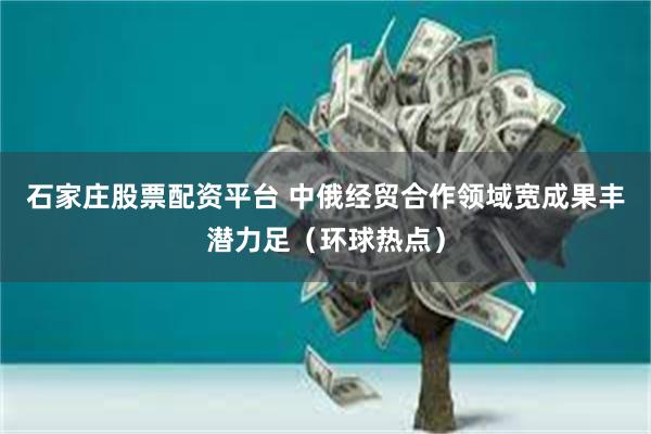 石家庄股票配资平台 中俄经贸合作领域宽成果丰潜力足（环球热点）