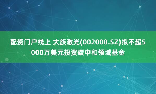 配资门户线上 大族激光(002008.SZ)拟不超5000万美元投资碳中和领域基金