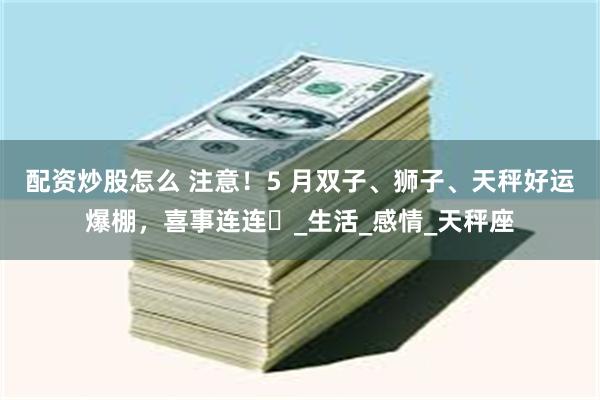 配资炒股怎么 注意！5 月双子、狮子、天秤好运爆棚，喜事连连​_生活_感情_天秤座