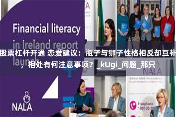 股票杠杆开通 恋爱建议：瓶子与狮子性格相反却互补，相处有何注意事项？_kUgi_问题_那只