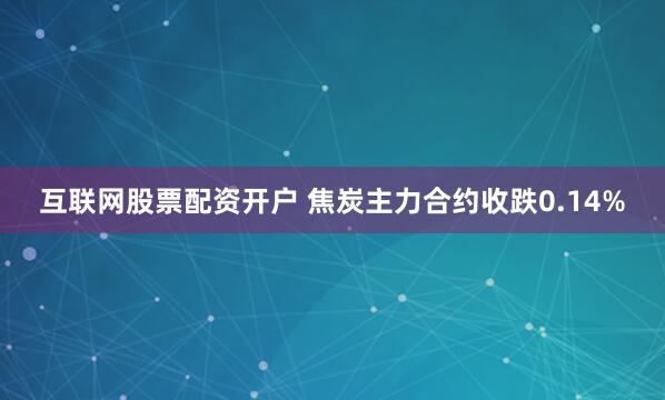 互联网股票配资开户 焦炭主力合约收跌0.14%