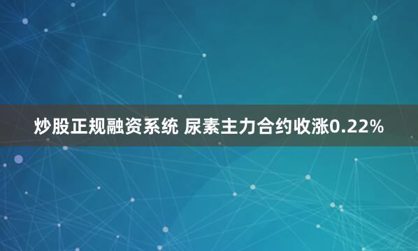 炒股正规融资系统 尿素主力合约收涨0.22%