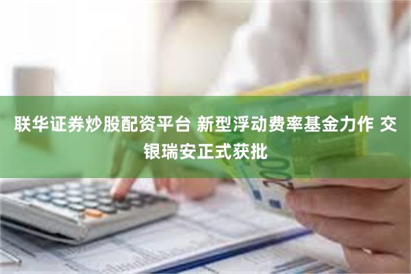 联华证券炒股配资平台 新型浮动费率基金力作 交银瑞安正式获批