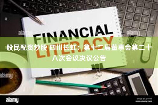 股民配资炒股 四川长虹：第十二届董事会第二十八次会议决议公告