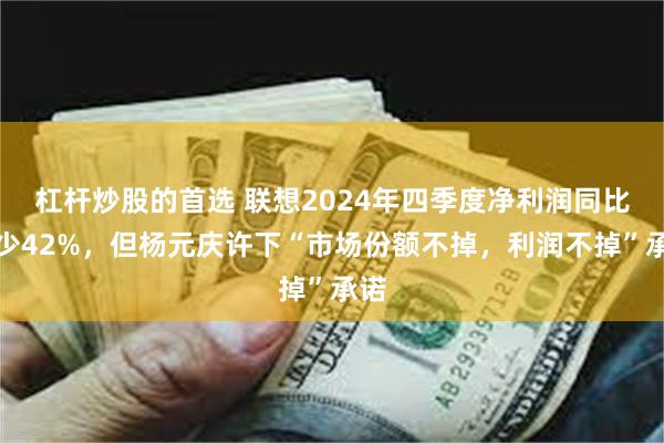 杠杆炒股的首选 联想2024年四季度净利润同比减少42%，但杨元庆许下“市场份额不掉，利润不掉”承诺