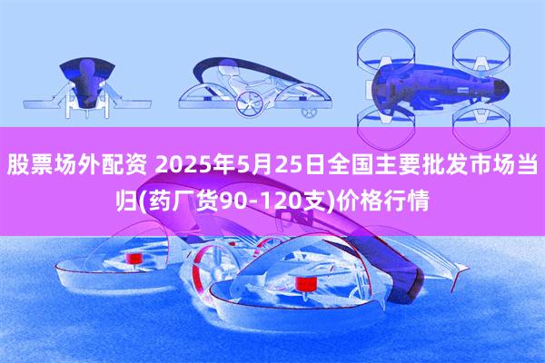 股票场外配资 2025年5月25日全国主要批发市场当归(药厂货90-120支)价格行情