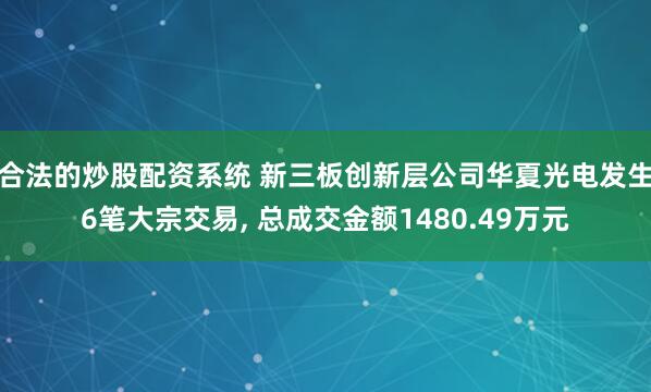 合法的炒股配资系统 新三板创新层公司华夏光电发生6笔大宗交易, 总成交金额1480.49万元