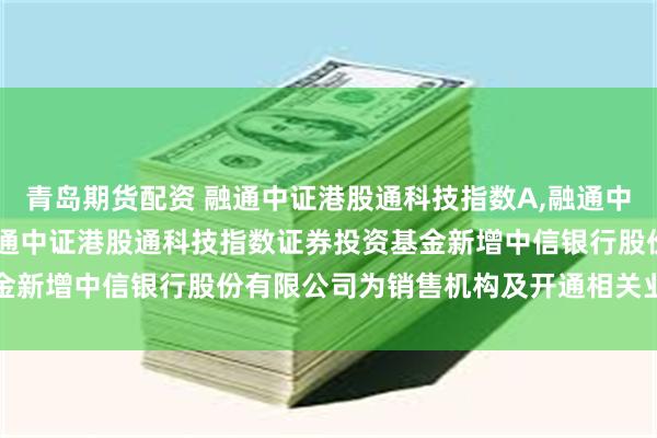 青岛期货配资 融通中证港股通科技指数A,融通中证港股通科技指数C: 融通中证港股通科技指数证券投资基金新增中信银行股份有限公司为销售机构及开通相关业务的公告