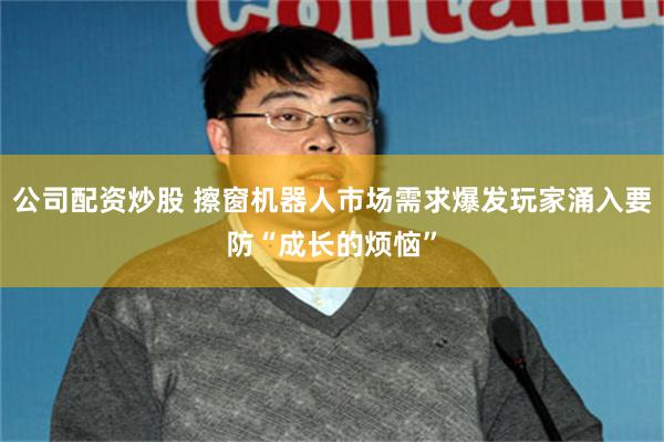 公司配资炒股 擦窗机器人市场需求爆发玩家涌入要防“成长的烦恼”