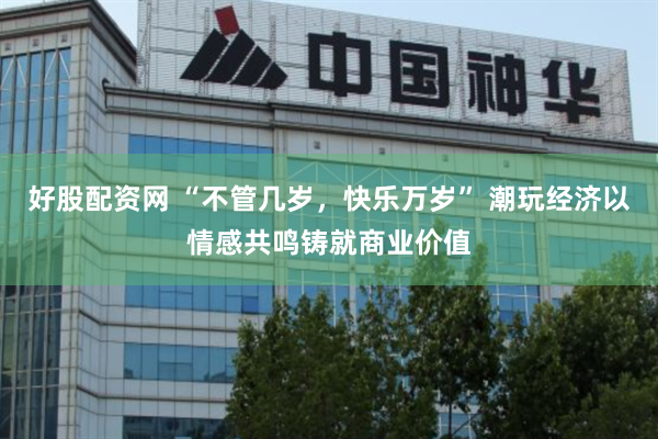 好股配资网 “不管几岁，快乐万岁” 潮玩经济以情感共鸣铸就商业价值
