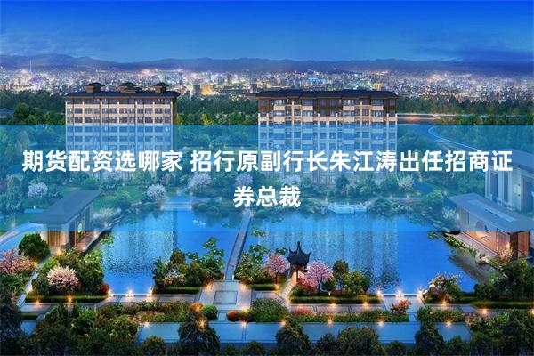 期货配资选哪家 招行原副行长朱江涛出任招商证券总裁