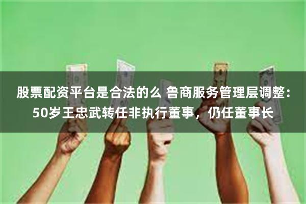 股票配资平台是合法的么 鲁商服务管理层调整：50岁王忠武转任非执行董事，仍任董事长