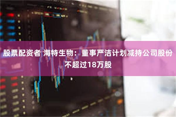 股票配资者 海特生物：董事严洁计划减持公司股份不超过18万股