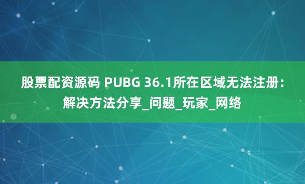 股票配资源码 PUBG 36.1所在区域无法注册：解决方法分享_问题_玩家_网络