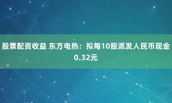 股票配资收益 东方电热：拟每10股派发人民币现金0.32元
