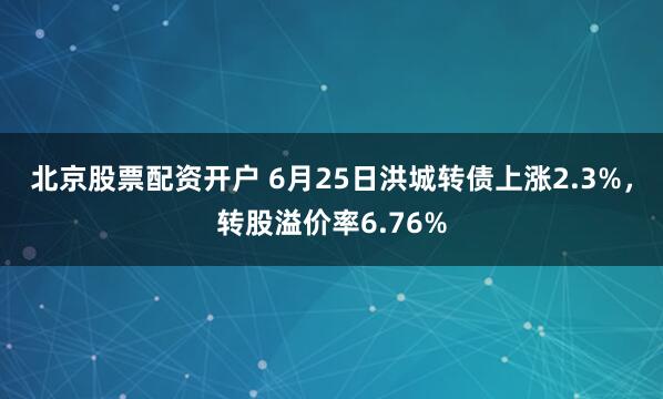 北京股票配资开户 6月25日洪城转债上涨2.3%，转股溢价率6.76%