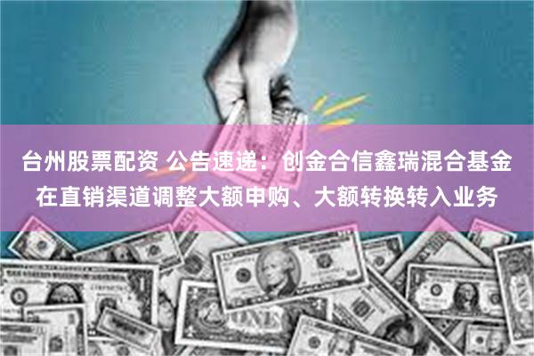 台州股票配资 公告速递：创金合信鑫瑞混合基金在直销渠道调整大额申购、大额转换转入业务