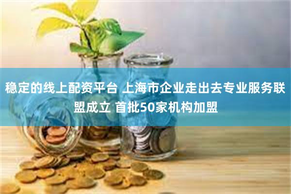 稳定的线上配资平台 上海市企业走出去专业服务联盟成立 首批50家机构加盟