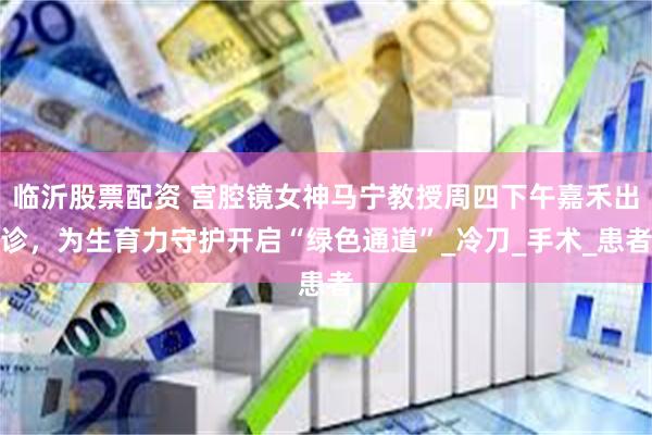 临沂股票配资 宫腔镜女神马宁教授周四下午嘉禾出诊，为生育力守护开启“绿色通道”_冷刀_手术_患者
