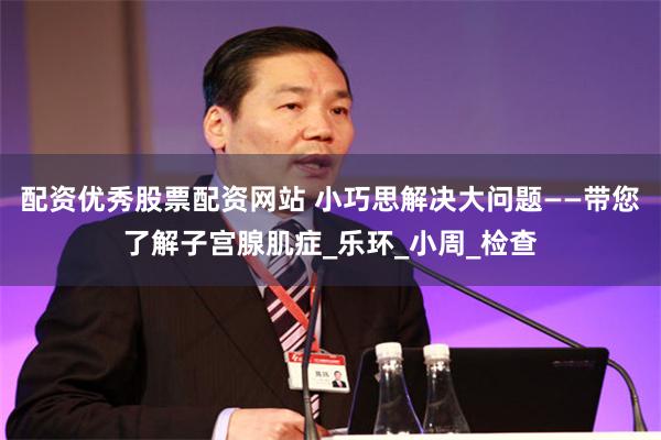 配资优秀股票配资网站 小巧思解决大问题——带您了解子宫腺肌症_乐环_小周_检查
