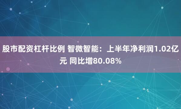 股市配资杠杆比例 智微智能：上半年净利润1.02亿元 同比增80.08%