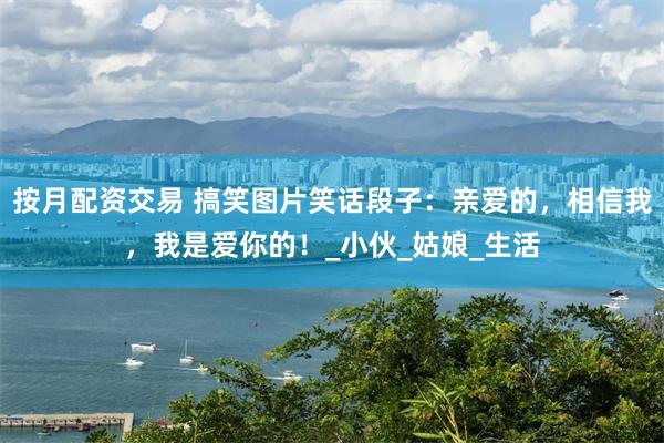 按月配资交易 搞笑图片笑话段子：亲爱的，相信我，我是爱你的！_小伙_姑娘_生活