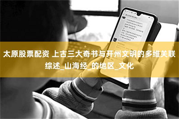 太原股票配资 上古三大奇书与开州文明的多维关联综述_山海经_的地区_文化
