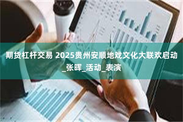 期货杠杆交易 2025贵州安顺地戏文化大联欢启动_张晖_活动_表演