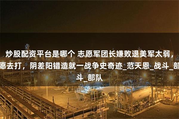 炒股配资平台是哪个 志愿军团长嫌败退美军太弱，不愿去打，阴差阳错造就一战争史奇迹_范天恩_战斗_部队