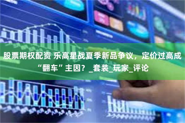 股票期权配资 乐高星战夏季新品争议，定价过高成“翻车”主因？_套装_玩家_评论