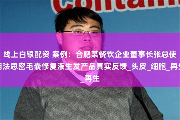 线上白银配资 案例：合肥某餐饮企业董事长张总使用法思密毛囊修复液生发产品真实反馈_头皮_细胞_再生