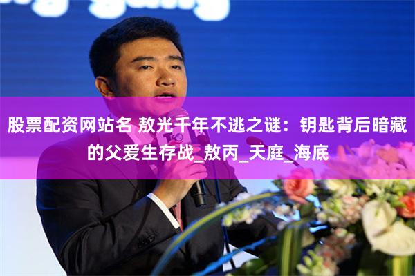 股票配资网站名 敖光千年不逃之谜：钥匙背后暗藏的父爱生存战_敖丙_天庭_海底