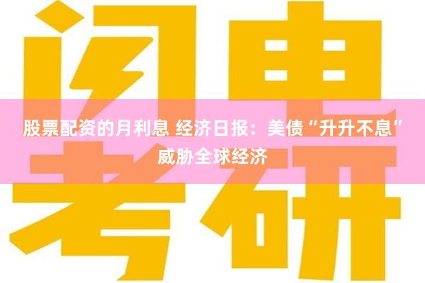 股票配资的月利息 经济日报：美债“升升不息”威胁全球经济