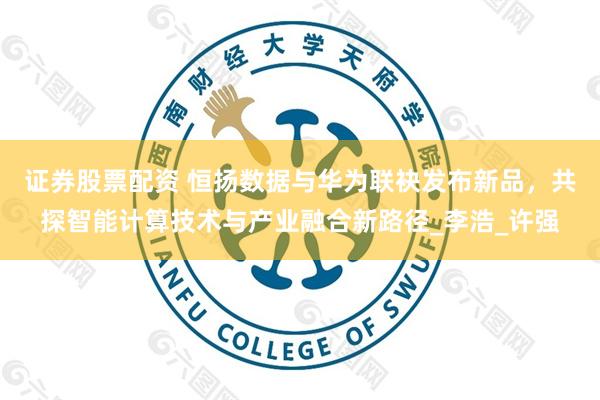 证券股票配资 恒扬数据与华为联袂发布新品，共探智能计算技术与产业融合新路径_李浩_许强