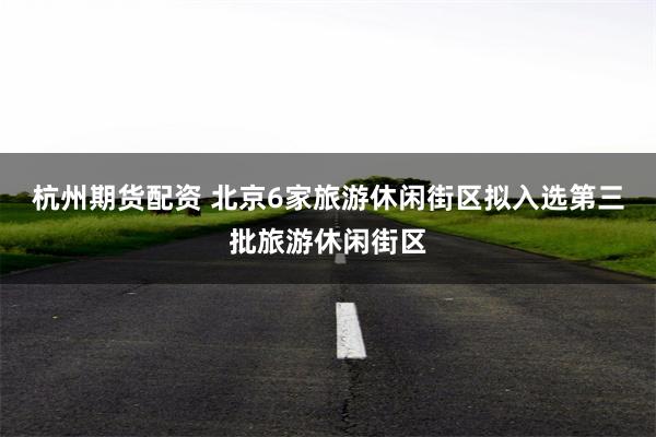 杭州期货配资 北京6家旅游休闲街区拟入选第三批旅游休闲街区