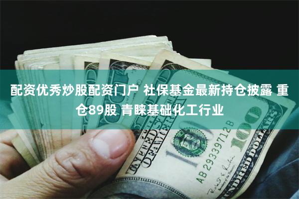 配资优秀炒股配资门户 社保基金最新持仓披露 重仓89股 青睐基础化工行业
